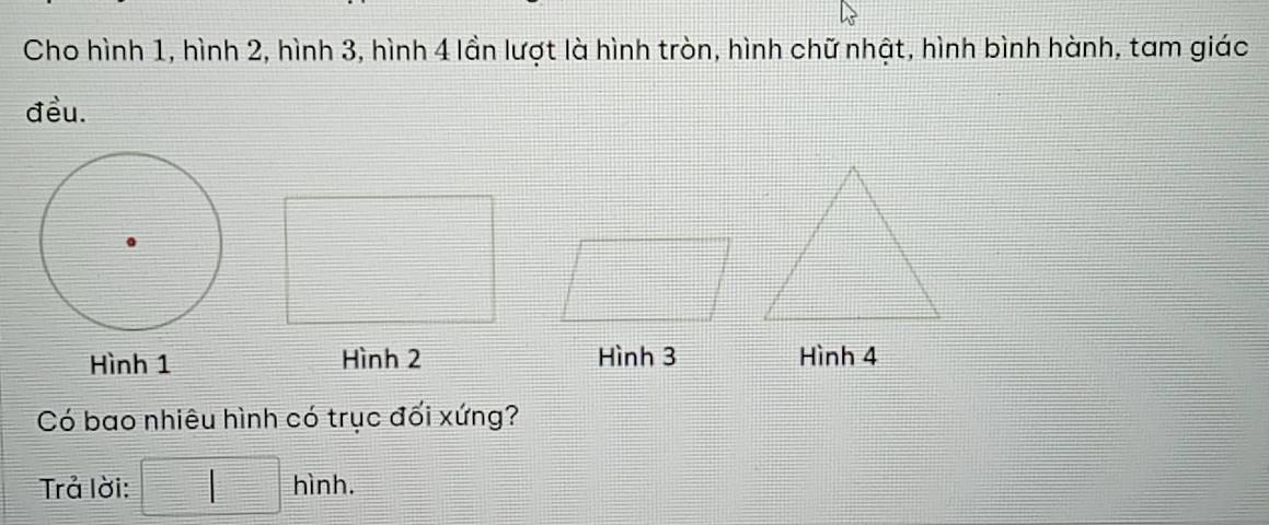 Cho hình 1, hình 2, hình 3, hình 4 lần lượt là hình tròn, hình chữ nhật, hình bình hành, tam giác 
đều. 
Hình 1 Hình 2 Hình 3 Hình 4
Có bao nhiêu hình có trục đối xứng? 
Trả lời: □ hinh.