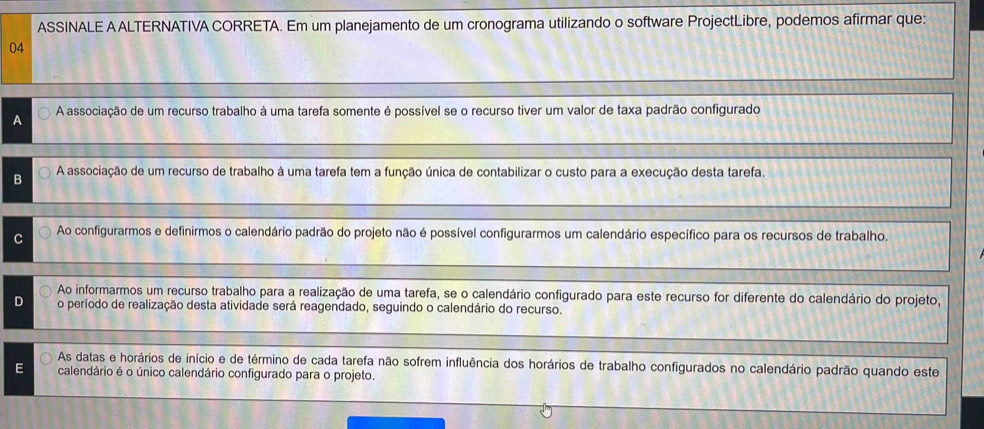 ASSINALE A ALTERNATIVA CORRETA. Em um planejamento de um cronograma utilizando o software ProjectLibre, podemos afirmar que:
04
A A associação de um recurso trabalho à uma tarefa somente é possível se o recurso tiver um valor de taxa padrão configurado
B A associação de um recurso de trabalho à uma tarefa tem a função única de contabilizar o custo para a execução desta tarefa.
Ao configurarmos e definirmos o calendário padrão do projeto não é possível configurarmos um calendário específico para os recursos de trabalho.
Ao informarmos um recurso trabalho para a realização de uma tarefa, se o calendário configurado para este recurso for diferente do calendário do projeto,
o período de realização desta atividade será reagendado, seguindo o calendário do recurso.
As datas e horários de início e de término de cada tarefa não sofrem influência dos horários de trabalho configurados no calendário padrão quando este
E calendário é o único calendário configurado para o projeto.