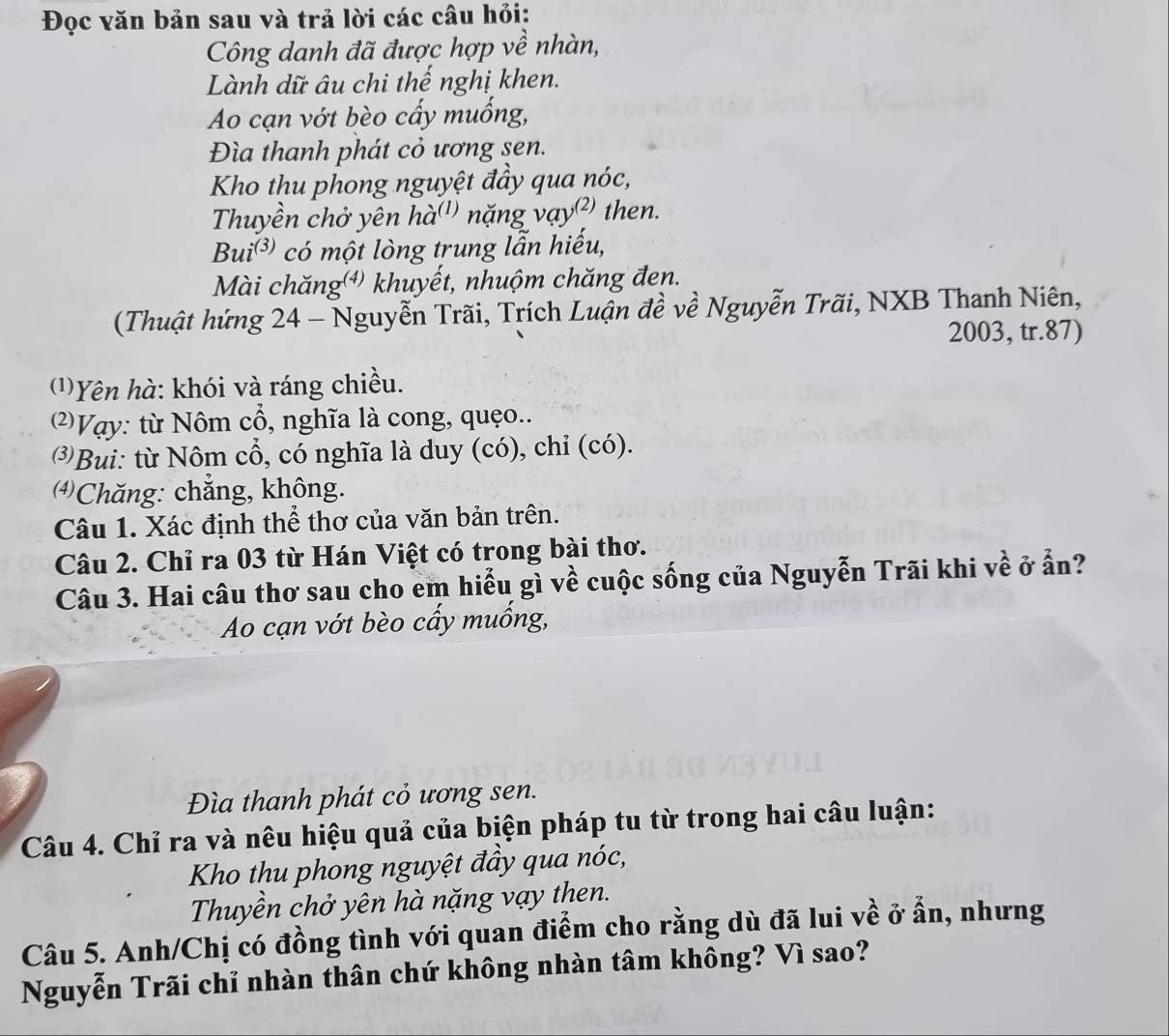 Đọc văn bản sau và trả lời các câu hỏi: 
Công danh đã được hợp về nhàn, 
Lành dữ âu chi thế nghị khen. 
Ao cạn vớt bèo cấy muống, 
Đìa thanh phát cỏ ương sen. 
Kho thu phong nguyệt đầy qua nóc, 
Thuyền chở yên hà'') nặng vạy') then. 
Bui^((3)) có một lòng trung lẫn hiếu, 
Mài chăng() khuyết, nhuộm chăng đen. 
(Thuật hứng 24 - Nguyễn Trãi, Trích Luận đề về Nguyễn Trãi, NXB Thanh Niên, 
2003, tr. 87) 
(1)Yên hà: khói và ráng chiều. 
2)Vạy: từ Nôm cổ, nghĩa là cong, quẹo.. 
⑶Bui: từ Nôm cổ, có nghĩa là duy (có), chỉ (có). 
Chăng: chăng, không. 
Câu 1. Xác định thể thơ của văn bản trên. 
Câu 2. Chỉ ra 03 từ Hán Việt có trong bài thơ. 
Câu 3. Hai câu thơ sau cho em hiểu gì về cuộc sống của Nguyễn Trãi khi về ở ẩn? 
Ao cạn vớt bèo cấy muống, 
Đìa thanh phát cỏ ương sen. 
Câu 4. Chỉ ra và nêu hiệu quả của biện pháp tu từ trong hai câu luận: 
Kho thu phong nguyệt đầy qua nóc, 
Thuyền chở yên hà nặng vạy then. 
Câu 5. Anh/Chị có đồng tình với quan điểm cho rằng dù đã lui về ở ẩn, nhưng 
Nguyễn Trãi chỉ nhàn thân chứ không nhàn tâm không? Vì sao?