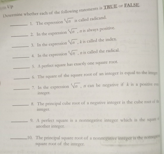 Up 
Determine whether each of the following statements is TRUE or FALSE 
_1. The expression sqrt[k](n) is called radicand. 
_2. In the expression sqrt[k](n), , n is always positive. 
_3. In the expression sqrt[k](n) , k is called the index. 
_4. In the expression sqrt[k](n) , n is called the radical. 
_5. A perfect square has exactly one square root. 
_6. The square of the square root of an integer is equal to the integer 
_7. In the expression sqrt[k](n) , n can be negative if k is a positive even 
integer. 
_8. The principal cube root of a negative integer is the cube root of t 
integer. 
_9. A perfect square is a nonnegative integer which is the square 
another integer. 
_10. The principal square root of a nonnegative integer is the nonnega 
square root of the integer.