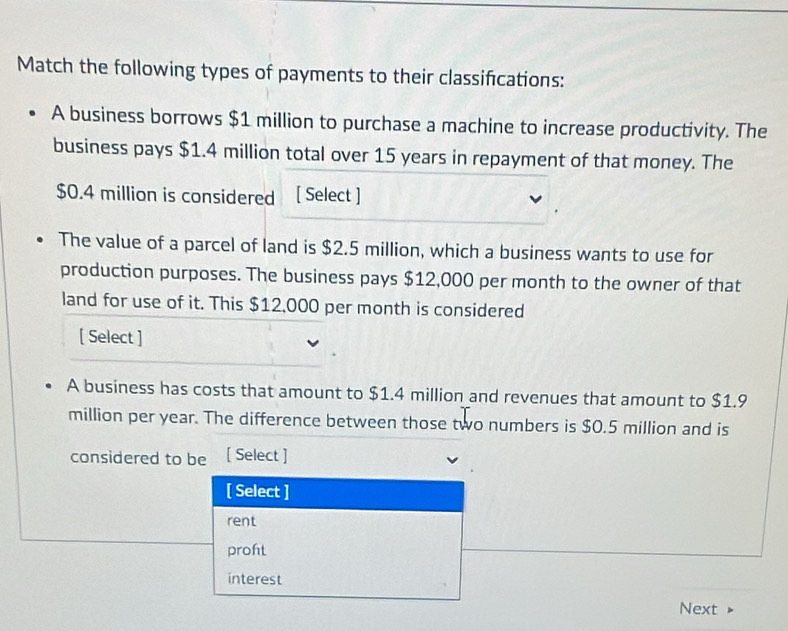 Match the following types of payments to their classifcations:
A business borrows $1 million to purchase a machine to increase productivity. The
business pays $1.4 million total over 15 years in repayment of that money. The
$0.4 million is considered [ Select ]
The value of a parcel of land is $2.5 million, which a business wants to use for
production purposes. The business pays $12,000 per month to the owner of that
land for use of it. This $12,000 per month is considered
[ Select ]
A business has costs that amount to $1.4 million and revenues that amount to $1.9
million per year. The difference between those two numbers is $0.5 million and is
considered to be [ Select ]
[ Select ]
rent
proht
interest
Next