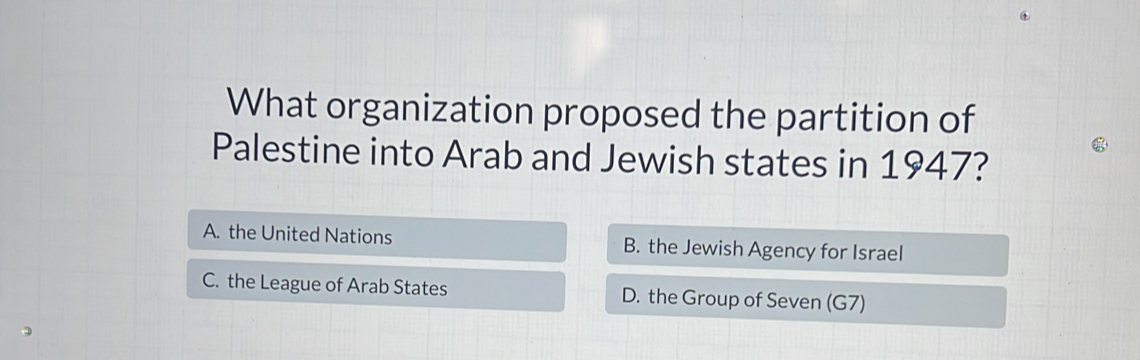 What organization proposed the partition of
Palestine into Arab and Jewish states in 1947?
A. the United Nations B. the Jewish Agency for Israel
C. the League of Arab States D. the Group of Seven (G7)