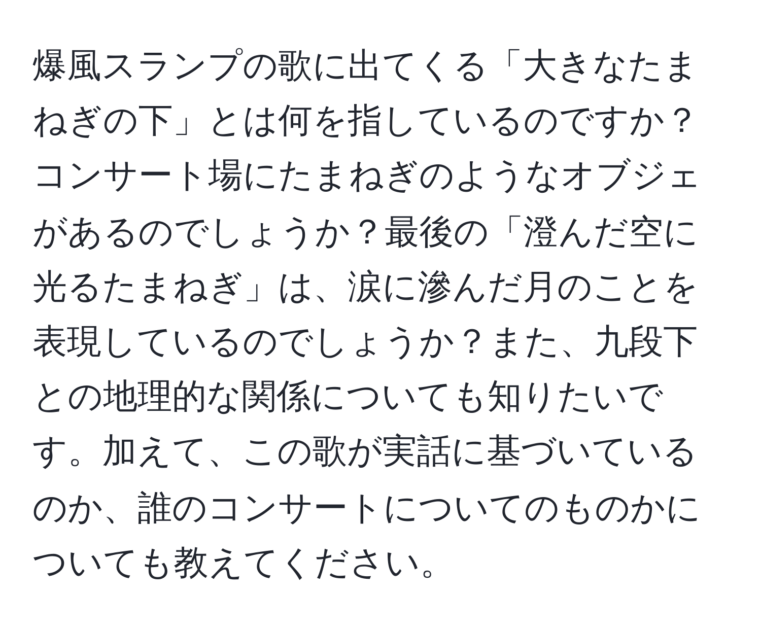 爆風スランプの歌に出てくる「大きなたまねぎの下」とは何を指しているのですか？コンサート場にたまねぎのようなオブジェがあるのでしょうか？最後の「澄んだ空に光るたまねぎ」は、涙に滲んだ月のことを表現しているのでしょうか？また、九段下との地理的な関係についても知りたいです。加えて、この歌が実話に基づいているのか、誰のコンサートについてのものかについても教えてください。