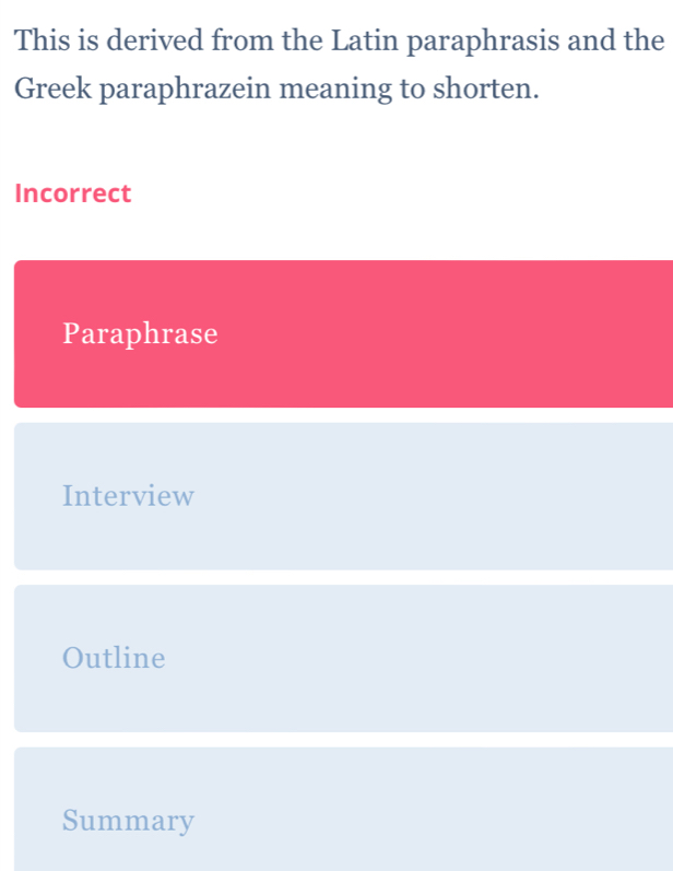 This is derived from the Latin paraphrasis and the
Greek paraphrazein meaning to shorten.
Incorrect
Paraphrase
Interview
Outline
Summary