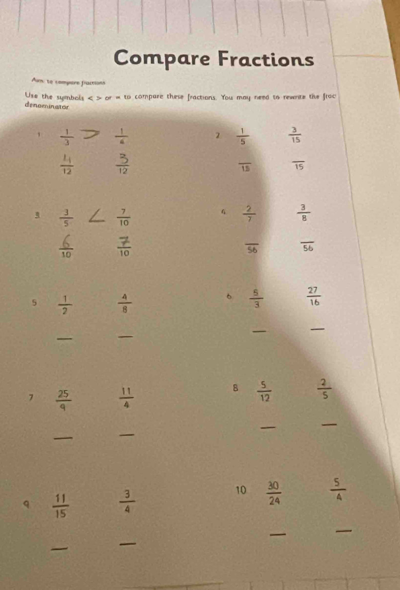 Compare Fractions 
Aum: to compare fractions 
Use the symbols or=to a compare these fractions. You may need to rewnte the frac 
denominator 
1  1/3   1/4   1/5   3/15 
2
frac L_112  3/12 
frac 15 overline 15
 3/5   7/10 
 2/7   3/8 
 6/10   7/10 
overline 56 overline 56
5  1/2   4/8 
6  5/3   27/16 
_ 
_ 
_ 
_ 
7  25/9   11/4 
8  5/12   2/5 
_ 
_ 
_ 
_ 
q  11/15   3/4 
10  30/24   5/4 
_ 
_ 
_ 
_