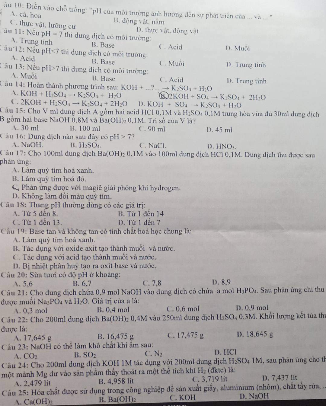 ău 10: Điền vào chỗ trống: 'pH của môi trường anh hường đến sự phát triển của ... và ... '
A cá,hoa
B. động vật, nằm
C. thực vật, lưỡng cư D. thực vật, động vật
ầu 11: Nếu pH =7 thi ung dịch có môi trường:
. Trung tính B. Base C. Acid
D. Muối
Cầu 12: Nếu p H<7</tex>  thi dung dịch có môi trường:
A. Acid B. Base C. Muỗi
D. Trung tính
Câu 13: Nếu pH>7 thì dung dịch có môi trường:
A. Muối B. Base C. Acid D. Trung tính
Câu 14: Hoàn thành phương trình sau: KOH+...?.to K_2SO_4+H_2O
A. KOH+H_2SO_4to K_2SO_4+H_2O
2KOH+SO_4to K_2SO_4+2H_2O
C. 2KOH+H_2SO_4to K_2SO_4+2H_2O D. KOH+SO_4to K_2SO_4+H_2O
Câu 15: Cho V ml dung dịch A gồm hai acid HCl 0,1M và H_2SO_40,1M trung hòa vừa đù 30ml dung dịch
B gồm hai base NaOH 0,8M và Ba(OH) 20,1M. Trị số của V là?
A. 30 ml B. 100 ml C. 90 ml D. 45 ml
Câu 16: Dung dịch nào sau đây có pH [>7 ?
A. NaOH. B. H_2SO_4. C. NaCl. D. HNO_3.
Câu 17: Cho 100ml dung dịch Ba(OH)_2 0,1M vào 100ml dung dịch HCl 0,1M. Dung dịch thu được sau
phản ứng:
A. Làm quỳ tím hoá xanh.
B. Làm quỳ tím hoá đỏ.
C Phản ứng được với magiê giải phóng khí hydrogen.
D. Không làm đôi màu quỳ tím.
Câu 18: Thang pH thường dùng có các giá trị:
A. Từ 5 đến 8. B. Từ 1 đến 14
C. Từ 1 đến 13. D. Từ 1 đến 7
Cầu 19: Base tan và không tan có tính chất hoá học chung là:
A. Làm quỳ tím hoá xanh.
B. Tác dụng với oxide axit tạo thành muối và nước.
C. Tác dụng với acid tạo thành muối và nước.
D. Bị nhiệt phân huỷ tạo ra oxit base và nước.
Câu 20: Sữa tươi có độ pH ở khoảng:
A. 5,6 B. 6,7 C. 7,8 D. 8,9
Câu 21: Cho dung dịch chứa 0,9 mol NaOH vào dung dịch có chứa a mol H_3PO_4. Sau phản ứng chỉ thu
được muối Na_3PO_4 và H_2O Giá trị của a là:
A. 0,3 mol B. 0,4 mol C. 0,6 mol D. 0,9 mol
Câu 22: Cho 200ml dung dịch Ba(OH)_2 0,4M vào 250ml dung dịch H_2SO_40,3M. Khối lượng kết tủa thị
được là:
A. 17,645 g B. 16,475 g C. 17,475 g D. 18,645 g
Cầu 23: NaOH có thể làm khô chất khí ẩm sau:
A. CO_2 B. SO_2 C. N_2 D. HCl
Câu 24: Cho 200ml dung dịch KOH 1M tác dụng với 200ml dung dịch H_2SO_41M I, sau phản ứng cho th
một mảnh Mg dư vào sản phầm thấy thoát ra một thể tích khí H_2 (đktc) là:
A. 2,479 lít B. 4,958 lít C. 3,719 lít D. 7,437 lit
Câu 25: Hóa chất được sử dụng trong công nghiệp để sản xuất giấy, aluminium (nhôm), chất tây rừa, ...
A. Ca(OH) 2 C. KOH D. NaOH
B. Ba(OH)_2
