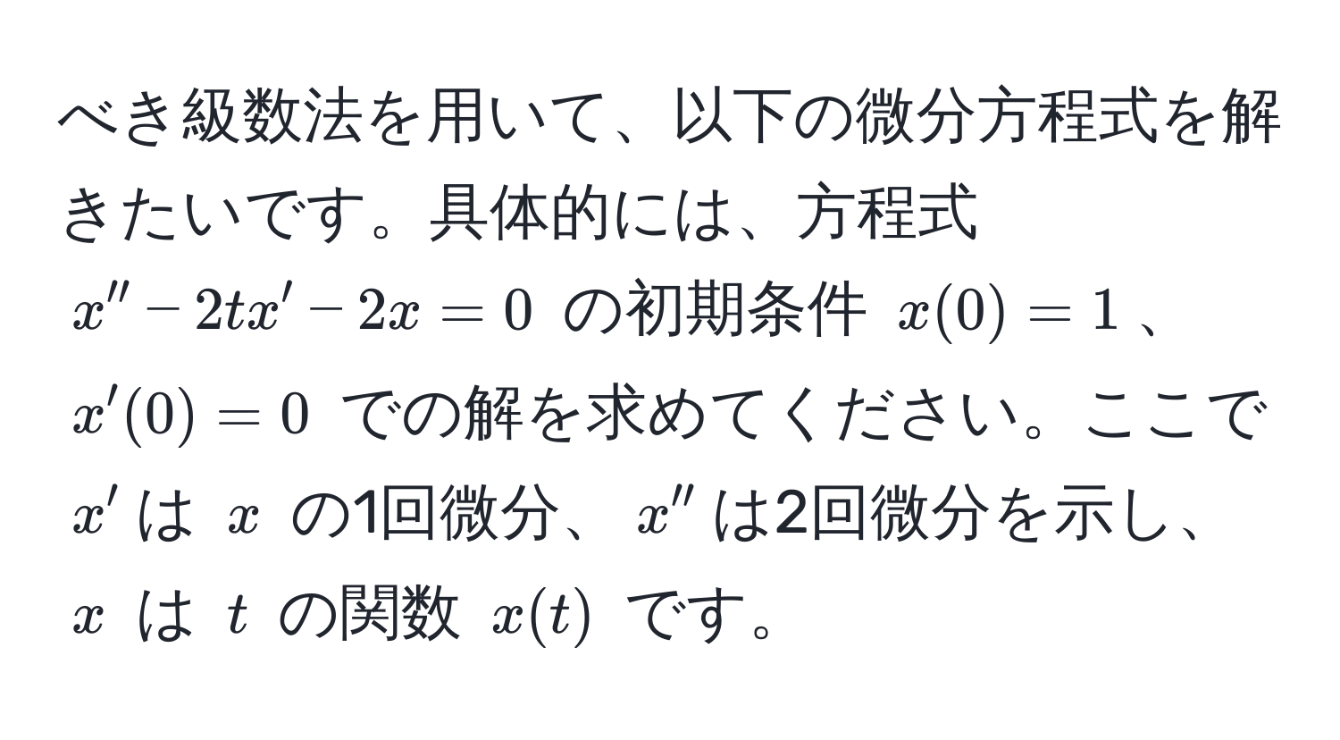 べき級数法を用いて、以下の微分方程式を解きたいです。具体的には、方程式 $x'' - 2tx' - 2x = 0$ の初期条件 $x(0) = 1$、$x'(0) = 0$ での解を求めてください。ここで $x'$は $x$ の1回微分、$x''$は2回微分を示し、$x$ は $t$ の関数 $x(t)$ です。