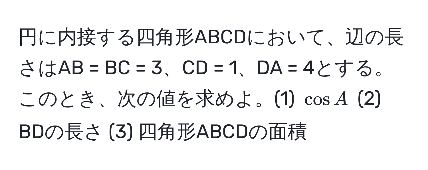 円に内接する四角形ABCDにおいて、辺の長さはAB = BC = 3、CD = 1、DA = 4とする。このとき、次の値を求めよ。(1) (cos A) (2) BDの長さ (3) 四角形ABCDの面積