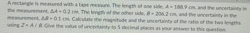 A rectangle is measured with a tape measure. The length of one side, A=188.9cm and the uncertainty in 
the measurement. △ A=0.2cm. The length of the other side, B=206.2cm , and the uncertainty in the 
measurement. △ B=0.1cm m. Calculate the magnitude and the uncertainty of the ratio of the two lengths 
using Z=A/B Give the value of uncertainty to 5 decimal places as your answer to this question.