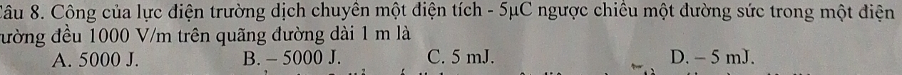 Xâu 8. Công của lực điện trường dịch chuyền một điện tích - 5μC ngược chiều một đường sức trong một điện
đường đều 1000 V/m trên quãng đường dài 1 m là
A. 5000 J. B. - 5000 J. C. 5 mJ. D. - 5 mJ.
