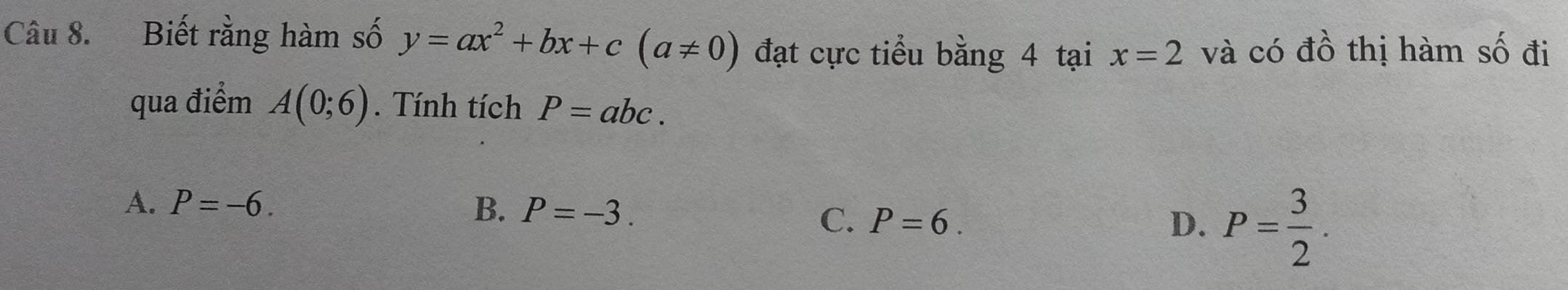 Biết rằng hàm số y=ax^2+bx+c(a!= 0) đạt cực tiểu bằng 4 tại x=2 và có đồ thị hàm số đi
qua điểm A(0;6). Tính tích P=abc.
A. P=-6. B. P=-3. D. P= 3/2 . 
C. P=6.