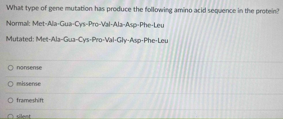 What type of gene mutation has produce the following amino acid sequence in the protein?
Normal: Met-Ala-Gua-Cys-Pro-Val-Ala-Asp-Phe-Leu
Mutated: Met-Ala-Gua-Cys-Pro-Val-Gly-Asp-Phe-Leu
nonsense
missense
frameshift
silent