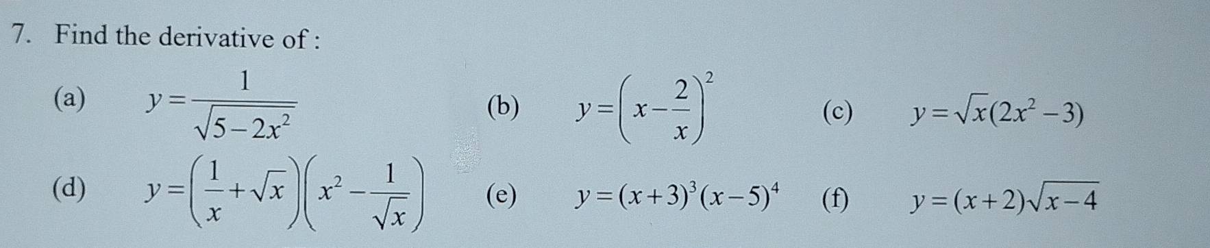 Find the derivative of : 
(a) y= 1/sqrt(5-2x^2) 
(b) y=(x- 2/x )^2 (c) y=sqrt(x)(2x^2-3)
(d) y=( 1/x +sqrt(x))(x^2- 1/sqrt(x) ) (e) y=(x+3)^3(x-5)^4 (f) y=(x+2)sqrt(x-4)