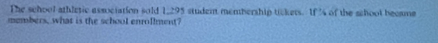 The school athletic association sold 1295 student membership tickers. If 's of the school became 
members, what is the school enrollment?