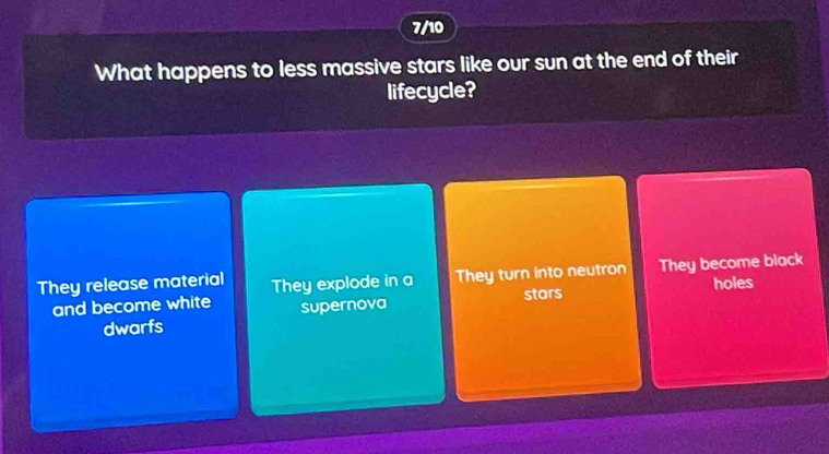 7/10
What happens to less massive stars like our sun at the end of their
lifecycle?
They release material They explode in a They turn into neutron They become black
and become white supernova stars holes
dwarfs