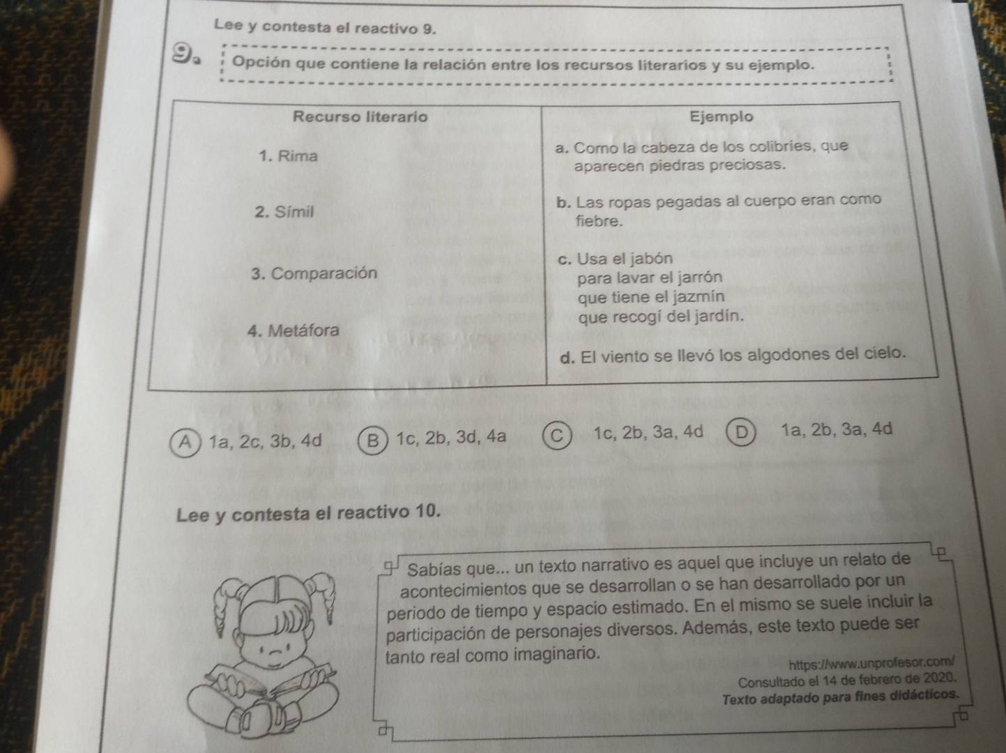 Lee y contesta el reactivo 9.
.
Opción que contiene la relación entre los recursos literarios y su ejemplo.
A) 1a, 2c, 3b, 4d B) 1c, 2b, 3d, 4a C 1c, 2b, 3a, 4d D 1a, 2b, 3a, 4d
Lee y contesta el reactivo 10.
Sabías que... un texto narrativo es aquel que incluye un relato de
acontecimientos que se desarrollan o se han desarrollado por un
periodo de tiempo y espacio estimado. En el mismo se suele incluir la
participación de personajes diversos. Además, este texto puede ser
tanto real como imaginario.
https://www.unprofesor.com/
Consultado el 14 de febrero de 2020.
Texto adaptado para fines didácticos.