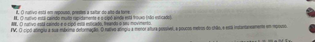 nativo está em repouso, prestes a saltar do alto da torre. 
I. O nativo está caindo muito rapidamente e o cipó ainda está frouxo (não esticado). 
III. O nativo está caindo e o cipó está esticado, freando o seu movimento. 
IV. O cipó atingiu a sua máxima deformação. O nativo atingiu a menor altura possível, a poucos metros do chão, e está instantaneamente em repouso.