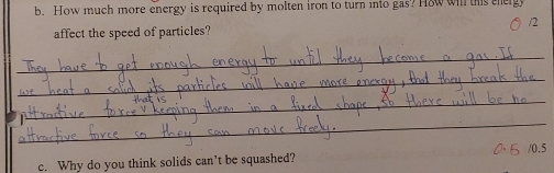 How much more energy is required by molten iron to turn into gas? How wil this the 
affect the speed of particles? /2 
_ 
_ 
_ 

_
0.5
c. Why do you think solids can't be squashed?