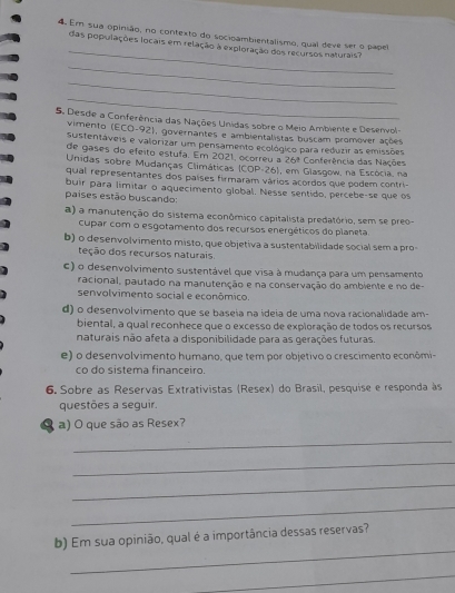 Em sua opinão, no contexto do socioambientalismo, qual deve ser o papel
das populações locais em relação à exploração dos recursos naturais?
_
_
_
5. Desde a Conferência das Nações Unidas sobre o Meio Ambiente e Desenvol-
vimento (ECO-92), governantes e ambientalistas buscam promover ações
sustentáveis e valorizar um pensamento ecológico para reduzir as emissões
de gases do efeito estufa. Em 2021, ocorreu a 26ª Conferência das Nações
Unidas sobre Mudanças Climáticas (COP-26), em Glasgow, na Escócia. na
qual representantes dos países firmaram vários acordos que podem contri-
buir para limitar o aquecimento global. Nesse sentido, percebe-se que os
países estão buscando:
a) a manutenção do sistema econômico capitalista predatório, sem se preo-
cupar com o esgotamento dos recursos energéticos do planeta.
b) o desenvolvimento misto, que objetiva a sustentabilidade social sem a pro-
teção dos recursos naturais
c) o desenvolvimento sustentável que visa à mudança para um pensamento
racional, pautado na manutenção e na conservação do ambiente e no de-
senvolvimento social e econômico.
d) o desenvolvimento que se baseia na ideia de uma nova racionalidade am-
biental, a qual reconhece que o excesso de exploração de todos os recursos
naturais não afeta a disponibilidade para as gerações futuras.
e) o desenvolvimento humano, que tem por objetivo o crescimento econômi
co do sistema financeiro.
6. Sobre as Reservas Extrativistas (Resex) do Brasil, pesquise e responda às
questões a seguir.
a) O que são as Resex?
_
_
_
_
_
b) Em sua opinião, qual é a importância dessas reservas?
_