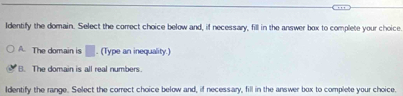 Identify the domain. Select the correct choice below and, if necessary, fill in the answer box to complete your choice.
A. The domain is □. (Type an inequality.)
B. The domain is all real numbers.
Identify the range. Select the correct choice below and, if necessary, fill in the answer box to complete your choice.