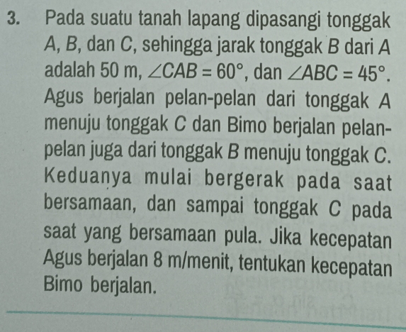 Pada suatu tanah lapang dipasangi tonggak
A, B, dan C, sehingga jarak tonggak B dari A
adalah 50 m, ∠ CAB=60° , dan ∠ ABC=45°. 
Agus berjalan pelan-pelan dari tonggak A
menuju tonggak C dan Bimo berjalan pelan- 
pelan juga dari tonggak B menuju tonggak C. 
Keduanya mulai bergerak pada saat 
bersamaan, dan sampai tonggak C pada 
saat yang bersamaan pula. Jika kecepatan 
Agus berjalan 8 m /menit, tentukan kecepatan 
Bimo berjalan.