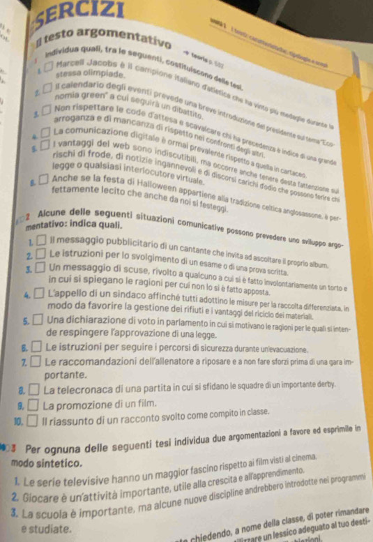 serciZI
a   testo argomentativo
É  l toistir canuntenstado rigologão e crom
teoria o. 107
individua quali, tra le seguenti, costituiscono delle tesi
stessa olimpiade.
a  É Marcell Jacobs é Il campione italiano d'atletica che ha vinto piu medagãe durante 
. nomia green' a cui seguirà un dibattite
2. □  il calendario degli eventi prevede una brevé introduzione del presidente oul tema 'Ec
1 □ Non rispettare le code d'attesa e scavalcare chi ha precedenza e indice di una grand
arroganza e di mancanza di rispetto nei confronti degli altri
* □ La comunicazione digitale è ormal prévalente rispetto a quella in cartace
l vantaggi del web sono indiscutibili, ma occorre anche tenere desta fattenzione su
legge o qualsiasi interlocutore virtuale.
rischi di frode, di notizie irgannevoli e di discorsi carichi d'odio che possono ferire c
s, □ Anche se la festa di Halloween appartiene alla tradizione céltica anglosassone, é per
fettamente lecito che anche da noi si festeggi.
mentativo: indica quali.
2 Alcune delle seguenti situazioni comunicafive possono prevedere uno sviluppo argo
L □ Il messaggio pubblicitario di un cantante che invita ad ascoltare il proprio album.
2 □ Le istruzioni per lo svolgimento di un esame o di una prova scritta.
3. □ Un messaggio di scuse, rivolto a qualcuno a cui sí è fatto involontariamente un torto e
in cui si spiegano le ragioni per cui non lo sì è fatto apposta.
□ L'appello di un sindaco affinché tuttí adottino le misure per la raccolta differenziata, in
modo da favorire la gestione dei rifiuti e i vantaggi del riciclo dei materiali.
5. □ Una dichiarazione di voto in parlamento in cui si motivano le ragioni per le quali sí inten-
de respingere l'approvazione di una legge.
6. □ Le istruzioni per seguire i percorsi di sicurezza durante un'evacuazione.
z □ Le raccomandazioni dell'allenatore a riposare e a non fare sforzi prima di una gara im-
portante.
8. □ La telecronaca di una partita in cui si sfidano le squadre di un importante derby.
9 □ La promozione di un film.
10, □ ll riassunto di un racconto svolto come compito in classe.
Per ognuna delle seguenti tesi individua due argomentazioni a favore ed esprimille in
modo sintetico.
1. Le serie televisive hanno un maggior fascino rispetto ai film visti al cinema
2. Giocare è unattività importante, utile alla crescita e all'apprendimento
3. La scuola è importante, ma alcune nuove discipline andrebbero introdotte nei programm
chiedendo, a nome della classe, di poter rimandare
e studiate.
'irrare un lessico adeguato al tuo desti-