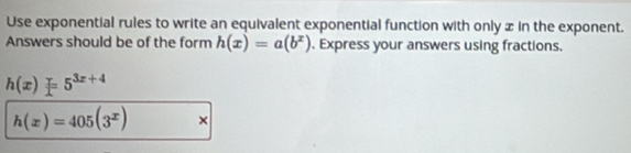 Use exponential rules to write an equivalent exponential function with only x in the exponent.
Answers should be of the form h(x)=a(b^x). Express your answers using fractions.
h(x)=5^(3x+4)
h(x)=405(3^x) ×