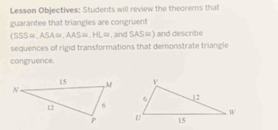 Lesson Objectives: Students will review the theorems that 
guarantee that triangles are congruent
(SSS≌ ,ASA≌ , AAS≌ , HL≌ , and SAS ) and describe 
sequences of rigid transformations that demonstrate triangle 
congruence.