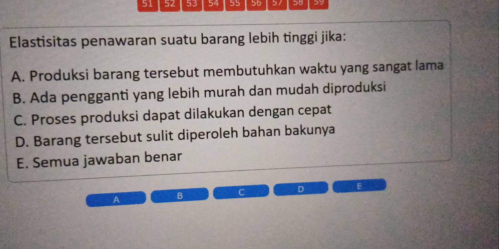 51 52 53 54 55 56 57 58 59
Elastisitas penawaran suatu barang lebih tinggi jika:
A. Produksi barang tersebut membutuhkan waktu yang sangat lama
B. Ada pengganti yang lebih murah dan mudah diproduksi
C. Proses produksi dapat dilakukan dengan cepat
D. Barang tersebut sulit diperoleh bahan bakunya
E. Semua jawaban benar
C
D
E
A
B