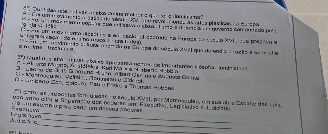 5°) Qual das alternativas abaixo define melhor o que foi o Iluminismo?
A - Foi um movimento artístico do século XVI que revolucionou as artes plásticas na Europa.
B - Foi um movimento popular que criticava o absolutismo e defendia um governo comandado pela
Igreja Católica.
C - Foi um movimento filosófico e educacional ocorrido na Europa do século XVII, que pregava a
universalização do ensino (escola para todos).
D - Foi um movimento cultural ocorrido na Europa do século XVIII que defendia a razão e combatia
o regime absolutista.
6°) Qual das alternativas abaixo apresenta nomes de importantes filósofos iluministas?
A - Alberto Magno, Aristóteles, Karl Marx e Norberto Bobbio.
B - Leonardo Boff, Giordano Bruno, Albert Camus e Augusto Comte.
C - Montesquieu, Voltaire, Rousseau e Diderot.
D - Umberto Eco, Epicuro, Paulo Freire e Thomas Hobbes.
7°) Entre as propostas formuladas no século XVIII, por Montesquieu, em sua obra Espírito das Leis,
_
podemos citar a Separação dos poderes em: Executivo, Legislativo e Judiciário.
Dê um exemplo para cada um desses poderes.
Executivo
_
Legislativo
_
Judiciário