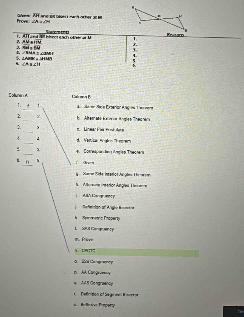 Given: overline AH and overline BR bisect each other at M
Prove: ∠ A≌ ∠ H
Statements
1. AH and BR bisect each other at M Reasons
2. overline AM≌ overline HM, 
1.
3. overline RM≌ overline BM
2.
3.
4. ∠ RMA≌ ∠ BMH
4.
5. △ AMR≌ △ HMB 5.
6. ∠ A≌ ∠ H
6.
Column A Column B
1. _1. a. Same Side Exterior Angles Theorem
2. _2. b. Alternate Exterior Angles Theorem
3. _3. c. Linear Paír Postulate
4. _4. d. Vertical Angles Theorem
5. _5. e. Corresponding Angles Theorem
_
6. 6. f. Given
g. Same Side Interior Angles Theorem
h. Alternate Interior Angles Theorem
i. ASA Congruency
j. Definition of Angle Bisector
k. Symmetric Property
I. SAS Congruency
m. Prove
n. CPCTC
o. SSS Congruency
p. AA Congruency
q. AAS Congruency
r Definition of Segment Bisector
s. Reflexive Property
Tim