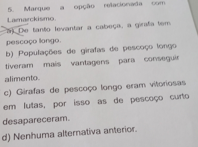 Marque a opção relacionada com
Lamarckismo.
a) De tanto levantar a cabeça, a girafa tem
pescoço longo.
b) Populações de girafas de pescoço longo
tiveram mais vantagens para conseguir
alimento.
c) Girafas de pescoço longo eram vitoriosas
em lutas, por isso as de pescoço curto
desapareceram.
d) Nenhuma alternativa anterior.