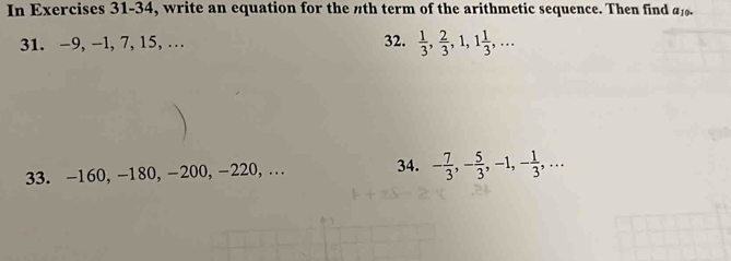 In Exercises 31-34, write an equation for the nth term of the arithmetic sequence. Then find a_10. 
31. -9, -1, 7, 15, … 32.  1/3 ,  2/3 , 1, 1 1/3 ,... 
33. -160, -180, -200, -220, . 34. - 7/3 , - 5/3 , -1, - 1/3 ,...