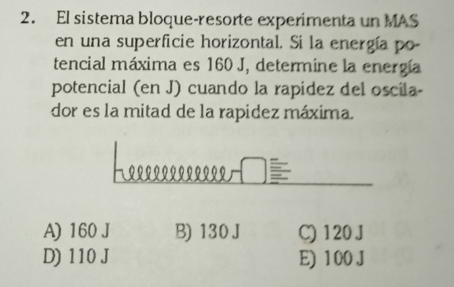 El sistema bloque-resorte experimenta un MAS
en una superficie horizontal. Si la energía po
tencial máxima es 160 J, determine la energía
potencial (en J) cuando la rapídez del oscila-
dor es la mitad de la rapidez máxima.
A) 160 J B) 130 J C) 120 J
D) 110 J E) 100 J