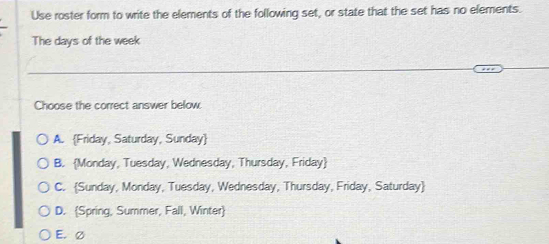 Use roster form to write the elements of the following set, or state that the set has no elements.
The days of the week
Choose the correct answer below.
A. Friday, Saturday, Sunday
B. Monday, Tuesday, Wednesday, Thursday, Friday
C. Sunday, Monday, Tuesday, Wednesday, Thursday, Friday, Saturday
D. Spring, Summer, Fall, Winter
E. Ø