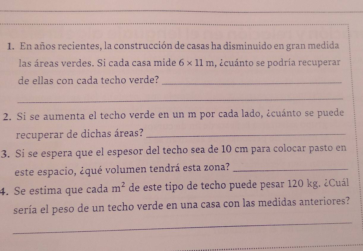 En años recientes, la construcción de casas ha disminuido en gran medida 
las áreas verdes. Si cada casa mide 6* 11m , ecuánto se podría recuperar 
de ellas con cada techo verde?_ 
_ 
2. Si se aumenta el techo verde en un m por cada lado, ¿cuánto se puede 
recuperar de dichas áreas?_ 
3. Si se espera que el espesor del techo sea de 10 cm para colocar pasto en 
este espacio, ¿qué volumen tendrá esta zona?_ 
4. Se estima que cada m^2 de este tipo de techo puede pesar 120 kg. ¿Cuál 
sería el peso de un techo verde en una casa con las medidas anteriores? 
_ 
_ 
_