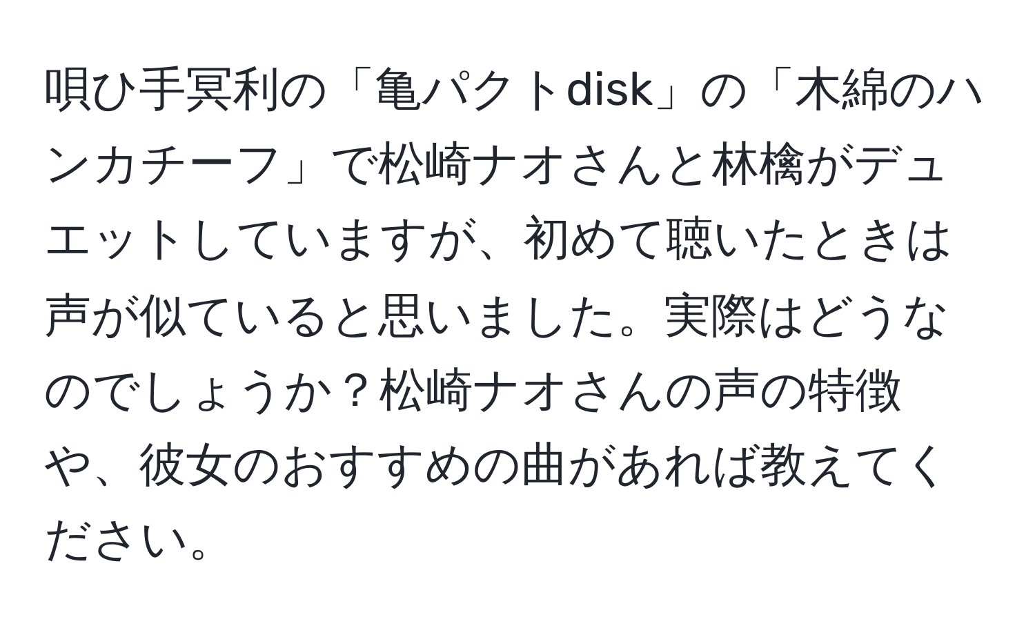 唄ひ手冥利の「亀パクトdisk」の「木綿のハンカチーフ」で松崎ナオさんと林檎がデュエットしていますが、初めて聴いたときは声が似ていると思いました。実際はどうなのでしょうか？松崎ナオさんの声の特徴や、彼女のおすすめの曲があれば教えてください。