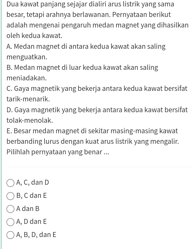 Dua kawat panjang sejajar dialiri arus listrik yang sama
besar, tetapi arahnya berlawanan. Pernyataan berikut
adalah mengenai pengaruh medan magnet yang dihasilkan
oleh kedua kawat.
A. Medan magnet di antara kedua kawat akan saling
menguatkan.
B. Medan magnet di luar kedua kawat akan saling
meniadakan.
C. Gaya magnetik yang bekerja antara kedua kawat bersifat
tarik-menarik.
D. Gaya magnetik yang bekerja antara kedua kawat bersifat
tolak-menolak.
E. Besar medan magnet di sekitar masing-masing kawat
berbanding lurus dengan kuat arus listrik yang mengalir.
Pilihlah pernyataan yang benar ...
A, C, dan D
B, C dan E
A dan B
A, D dan E
A, B, D, dan E