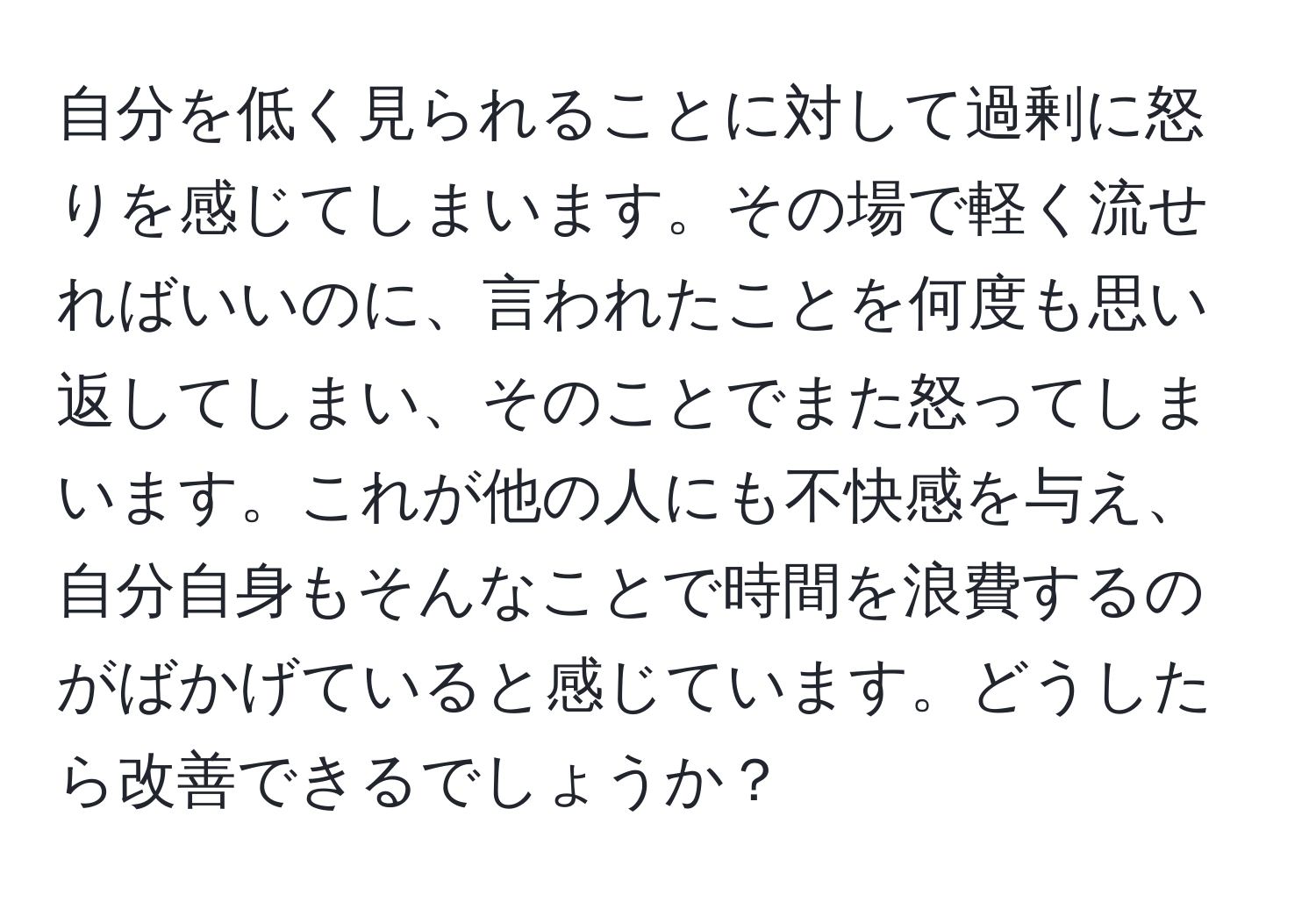 自分を低く見られることに対して過剰に怒りを感じてしまいます。その場で軽く流せればいいのに、言われたことを何度も思い返してしまい、そのことでまた怒ってしまいます。これが他の人にも不快感を与え、自分自身もそんなことで時間を浪費するのがばかげていると感じています。どうしたら改善できるでしょうか？