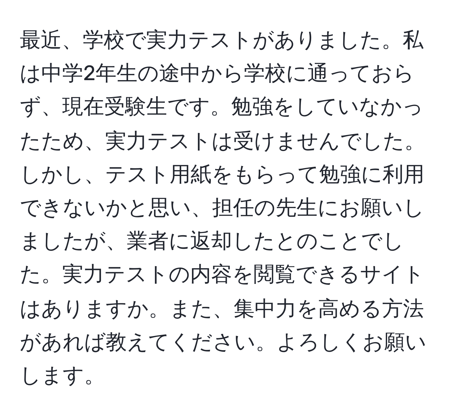 最近、学校で実力テストがありました。私は中学2年生の途中から学校に通っておらず、現在受験生です。勉強をしていなかったため、実力テストは受けませんでした。しかし、テスト用紙をもらって勉強に利用できないかと思い、担任の先生にお願いしましたが、業者に返却したとのことでした。実力テストの内容を閲覧できるサイトはありますか。また、集中力を高める方法があれば教えてください。よろしくお願いします。