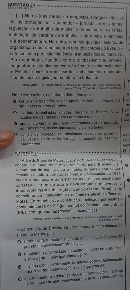 SES1 EF09 109 × 20
[...] Numa (das partes da proposta), (Vargas) criou as
leis de proteção ao trabalhador - jornada de oito horas,
regulação do trabalho da mulher e do menor; lei de férias,
instituição da carteira de trabalho e do direito a pensões
e à aposentadoria. Na outra, reprimiu qualquer esforço de
organização dos trabalhadores fora do controle do Estado 
sufocou, com particular violência, a atuação dos comunistas.
Para completar, liquidou com o sindicalismo autônomo,
enquadrou os sindicatos como órgãos de colaboração com
o Estado e excluiu o acesso dos trabalhadores rurais aos
benefícios da legislação protetora do trabalho.
T
SCHAWRCZ, L. M.; STARLING, H. M. BrasII: uma Biografia. São Paulo: Companhia das
Letras, 2015, p. 322. p. 362. (Fragmento adaplado)
No excerto acima, as autoras defendem que
A
Q Getúlio Vargas criou leis de apoio aos trabalhadores e aos 。
sindicatos criados por eles.
os
O as leis trabalhistas criadas durante o Estado Novo po
acolheram os trabalhadores urbanos e rurais. bai
tod
O apesar de Getúlio ter criado importantes leis de proteção
ao trabalhador, as leis não contemplaram a todos.
O as leis de proteção ao trabalhador criadas no governo As c
de Getúlio ainda estão em vigor e seguem os mesmos reve
parâmetros. mod
0 
Questão 35
Além do Plano de Metas, Juscelino Kubitschek conseguiu
construir e inaugurar a nova capital do país, Brasília [...]. B
A mudança da capital para o interior do país vinha sendo
discutida desde o período colonial. A Constituição de 1891
previa a mudança e as expectativas - que se mostrariam C
corretas - eram de que a nova capital promovesse o
desenvolvimento da região Centro-Oeste. Brasília foi
considerada a "meta-símbolo" ou "meta-síntese" do Plano de G
Metas. Entretanto, sua construção - criticada por muitos -
consumiu cerca de 2,3 [por cento) do Produto Interno Bruto
(PIB), com graves repercussões econômicas.
FICO, C. História do Brasil Contemporâneo. São Paulo: Contexto, 2016, p. 38-39.
(Fragmento adapsado).
A construção de Brasília foi considerada a meta-síntese do
Plano de Metas, pois
simbolizaria a modernização do país, principal objetivo do
projeto desenvolvimentista de JK.
O ampliaria a proximidade do centro de poder no Brasil com
a elite agrária, principal aliada de JK.
O iniciaria o desenvolvimento do interior do país, fundamental
para reverter a crise econômica do governo JK.
O impulsionaria as Reformas de Base, recebido com rechaço
pelos setores da elite empresarial brasileira que apoiavam JK.