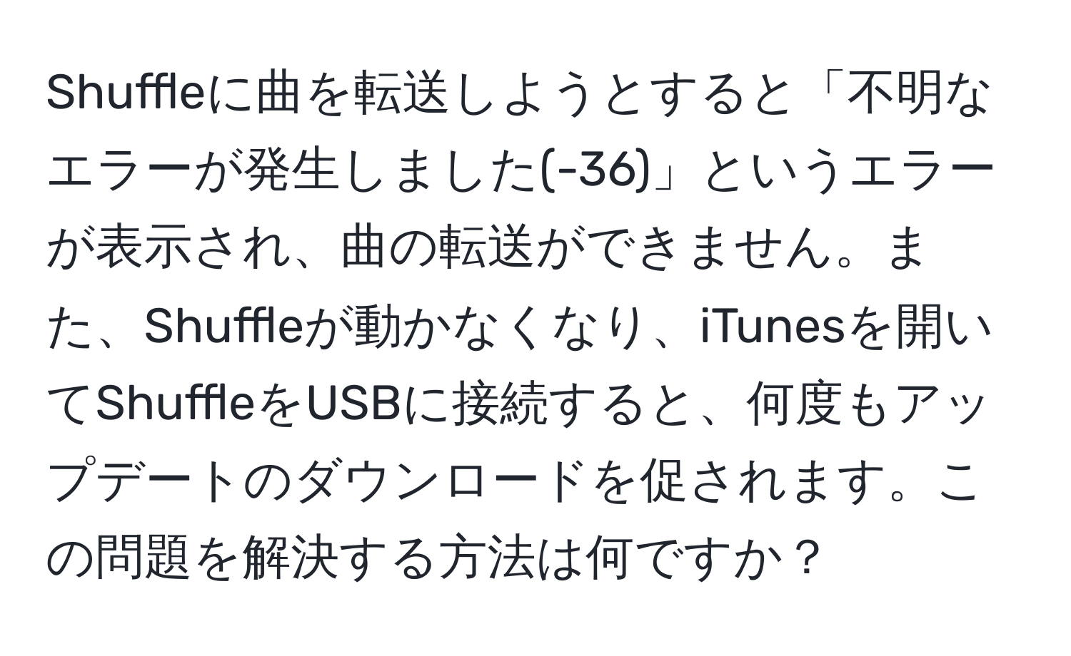 Shuffleに曲を転送しようとすると「不明なエラーが発生しました(-36)」というエラーが表示され、曲の転送ができません。また、Shuffleが動かなくなり、iTunesを開いてShuffleをUSBに接続すると、何度もアップデートのダウンロードを促されます。この問題を解決する方法は何ですか？