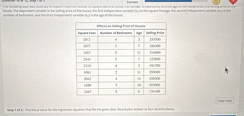 8f 12, step 1 8f2 Correct 
The following uata was collected to explore now the humber of square feet in a house, the number of bedrooms, and the age of the house afect the seling price of the 
house. The dependent variable is the selling price of the house, the first independent variable (x_1) is the square footage, the second independent variable (x_2) is the 
number of bedrooms, and the third independent variable (x_3) is the age of the house. 
Copy Data 
Step 1 of 2 : Find the p -value for the regression equation that fits the given data. Round your answer to four decimal places.