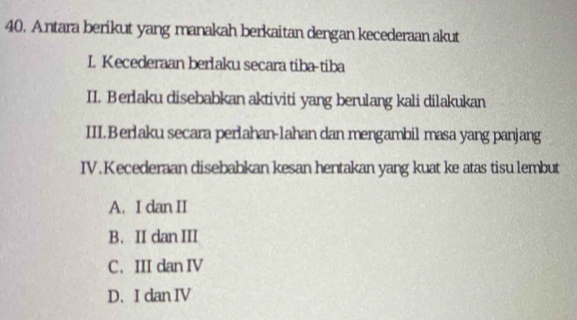 Antara berikut yang manakah berkaitan dengan kecederaan akut
I. Kecederaan berlaku secara tiba-tiba
II. Berlaku disebabkan aktiviti yang berulang kali dilakukan
III. Berlaku secara perlahan-lahan dan mengambil masa yang panjang
IV. Kecederaan disebabkan kesan hentakan yang kuat ke atas tisu lembut
A. I dan II
B. II dan III
C. III dan IV
D. I dan IV