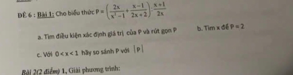 ĐÊ 6 : Bài 1: Cho biểu thức P=( 2x/x^2-1 + (x-1)/2x+2 ): (x+1)/2x 
a. Tìm điều kiện xác định giá trị của P và rút gọn P b. Tìm x đề P=2
c. Với 0 hãy so sánh P với beginvmatrix pendvmatrix
Bài 2(2 điểm) 1, Giải phương trình: