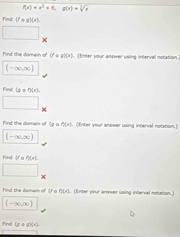 f(x)=x^3+6, g(x)=sqrt[3](x)
Find (fcirc g)(x). 
□ 
Find the domain of (fcirc g)(x). (Enter your answer using interval notation.)
(-∈fty ,∈fty )
Find (gcirc f)(x).
∴ △ ADC=∠ BCD=90°
x 
Find the domain of (gcirc f)(x). (Enter your answer using interval notation.)
(-∈fty ,∈fty )
Find (fo f)(x). 
□ 
x 
Find the domain of (f o f)(x). (Enter your answer using interval notation.)
(-∈fty ,∈fty )
Find (gcirc g)(x).