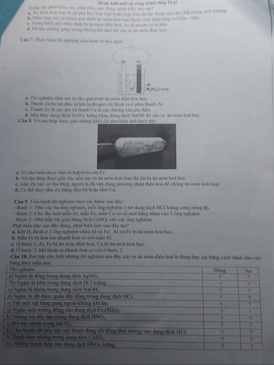 Hình ảnh một số công trình thép bị gi
Trong các phát biểu sau, phát biểu não đũng, phát biểu não sai?
a. An mờn kim loại là sự phá hủy kim loại hoặc hợp kim do tắc dụng của các chất trong môi trường.
b. Phân ứng xây ra trong quả trình ăn môn kim loại thuộc loại phản ứng oxỉ bóa - khứ
c. Trong hình ảnh trên, thép bị ăn môn điện hoá, Fe là anode và bị khứ.
d. Để lâu miếng gang trong không khi khô thì xây ra ăn môn điện hoá.
Câu 7. Thực hiện thí nghiệm như hình vẽ bên dưới.
a. Thí nghiệm trên mô tả cho quá trình ăn mòn điện hóa học.
b. Thanh Zn bị tan dẫn và khi hydrogen chi thoát ra ở phía thanh Zn.
c. Thanh Zn là cực âm và thanh Cu là cực dương của pin điện.
d. Nếu thay dung dịch H₂SO₄ loãng bằng dung dịch NaOH thì xảy ra ăn mòn hoá học.
Câu 8. Vỏ tàu thép được gắn những khối Zn như hình ảnh dưới dây:
a. Vỏ tàu biển được làm từ hợp kim của Fe.
b. Vỏ tàu thép được găn Zn, nều xảy ra ăn mòn kim loại thì Zn bị ăn mòn hoá học.
c. Gắn Zn vào vỏ tàu thép, người ta đã vận dụng phương pháp điện hoá để chống ăn mòn kim loại.
đ. Có thể thay tấm Zn bằng tấm Ni hoặc tấm Cu.
Câu 9. Tiến hành thí nghiệm theo các bước sau đây:
- Bước 1: Nhỏ vào ba ống nghiệm, mỗi ống nghiệm 3 ml dung dịch HCl loãng cùng nổng độ.
- Bước 2: Cho lẫn lượt mẫu Al, mẫu Fe, mẫu Cu có số mol bằng nhau vào 3 ống nghiệm.
- Bước 3: Nhỏ tiếp vài giọt dung dịch CuSO₄ vào các ổng nghiệm.
Phát biểu nào sau đây đúng, phát biểu nào sau đây sai?
a. Khí H_2 thoát ở 2 ổng nghiệm chứa Al và Fe; Al và Fe bị ăn mòn hoá học.
b. Mẫu Fe bị hòa tan nhanh hơn so với mẫu Al.
c. Ở bước 3, Al, Fe bị ăn mòn điện hoá, Cu bị ăn mòn hoá học.
d. Ở bước 3, khí thoát ra nhanh hơn so với ở bước 2.
Câu 10. Em hãy cho biết những thí nghiệm sau đây xảy ra ăn mòn điện hoá là đúng hay sai bằng cách đánh dầu vào