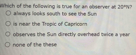 Which of the following is true for an observer at 20°N ?
always looks south to see the Sun
is near the Tropic of Capricorn
observes the Sun directly overhead twice a year
none of the these