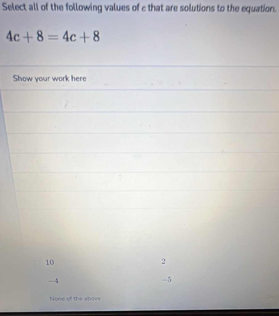 Select all of the following values of c that are solutions to the equation.
4c+8=4c+8
Show your work here
10
2
-4
-5
None of the above