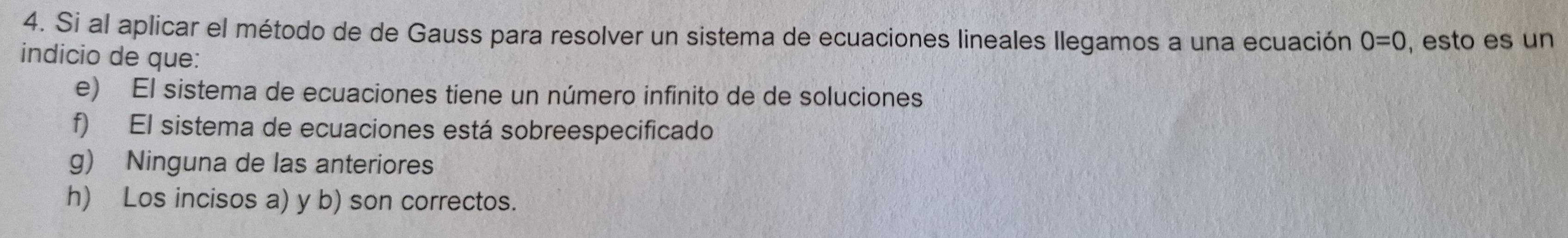 Si al aplicar el método de de Gauss para resolver un sistema de ecuaciones lineales Ilegamos a una ecuación 0=0 , esto es un
indicio de que:
e) El sistema de ecuaciones tiene un número infinito de de soluciones
f) El sistema de ecuaciones está sobreespecificado
g) Ninguna de las anteriores
h) Los incisos a) y b) son correctos.